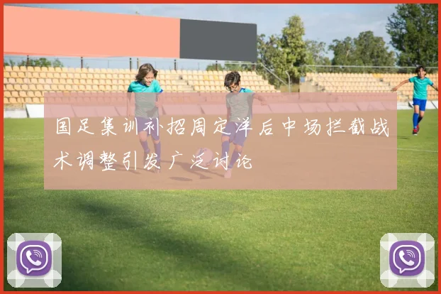 国足集训补招周定洋后中场拦截战术调整引发广泛讨论