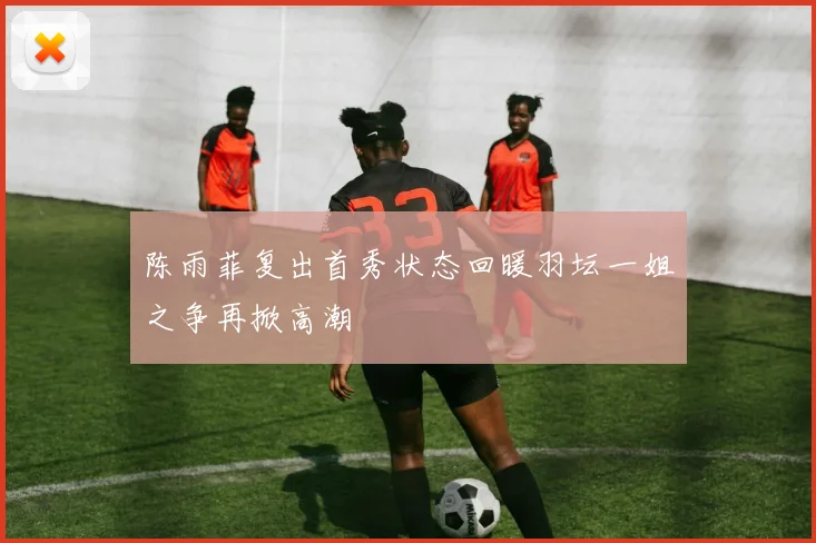 陈雨菲复出首秀状态回暖羽坛一姐之争再掀高潮
